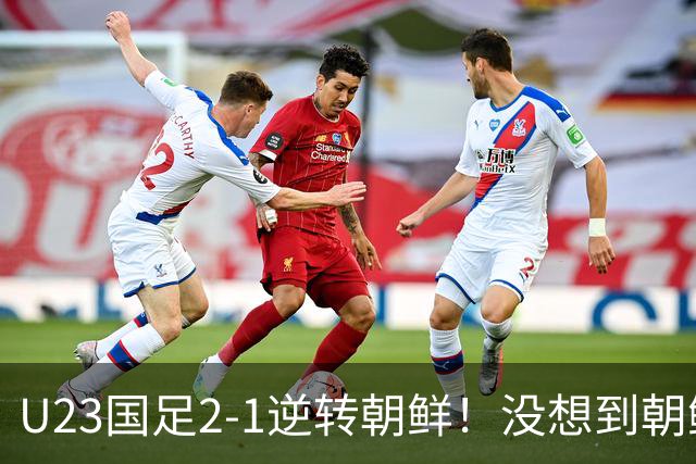 U23国足2-1逆转朝鲜！没想到朝鲜主帅赛后这么说，彻底破防！